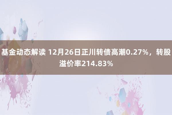 基金动态解读 12月26日正川转债高潮0.27%，转股溢价率214.83%