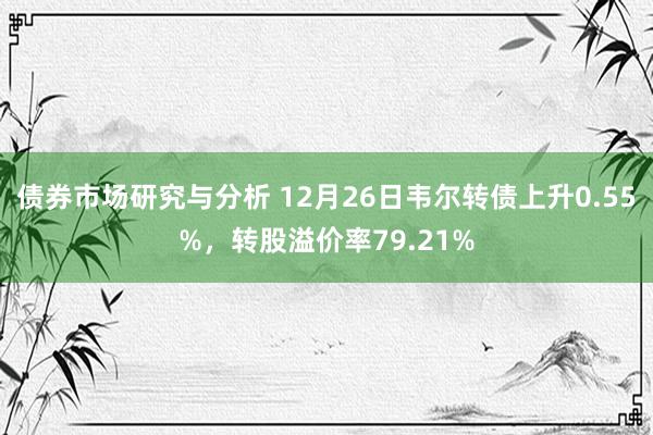 债券市场研究与分析 12月26日韦尔转债上升0.55%，转股溢价率79.21%