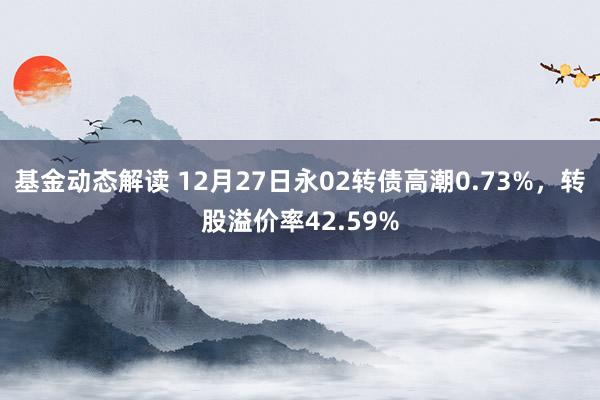 基金动态解读 12月27日永02转债高潮0.73%，转股溢价率42.59%