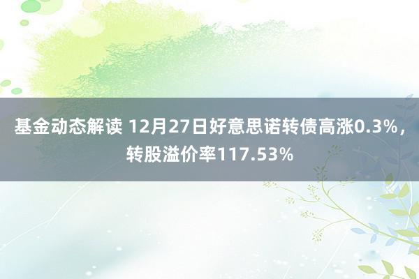 基金动态解读 12月27日好意思诺转债高涨0.3%，转股溢价率117.53%