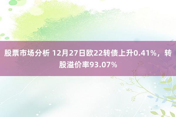 股票市场分析 12月27日欧22转债上升0.41%，转股溢价率93.07%