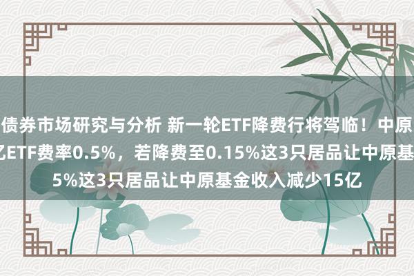 债券市场研究与分析 新一轮ETF降费行将驾临！中原基金旗下3只千亿ETF费率0.5%，若降费至0.15%这3只居品让中原基金收入减少15亿