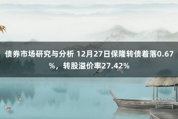 债券市场研究与分析 12月27日保隆转债着落0.67%，转股溢价率27.42%