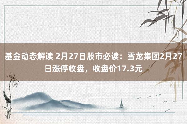 基金动态解读 2月27日股市必读：雪龙集团2月27日涨停收盘，收盘价17.3元