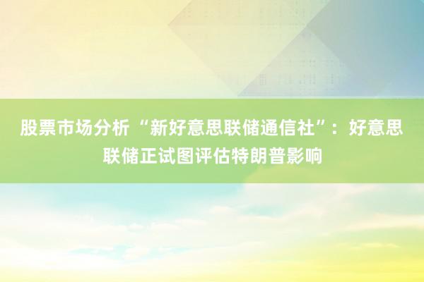 股票市场分析 “新好意思联储通信社”：好意思联储正试图评估特朗普影响