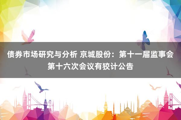 债券市场研究与分析 京城股份：第十一届监事会第十六次会议有狡计公告