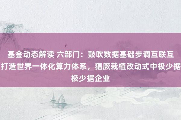 基金动态解读 六部门：鼓吹数据基础步调互联互通，打造世界一体化算力体系，猖厥栽植改动式中极少据企业