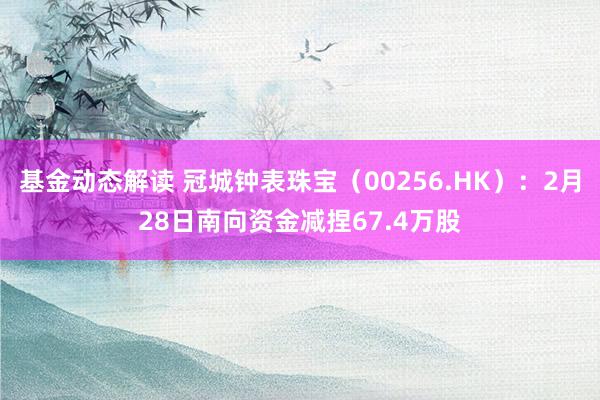 基金动态解读 冠城钟表珠宝（00256.HK）：2月28日南向资金减捏67.4万股