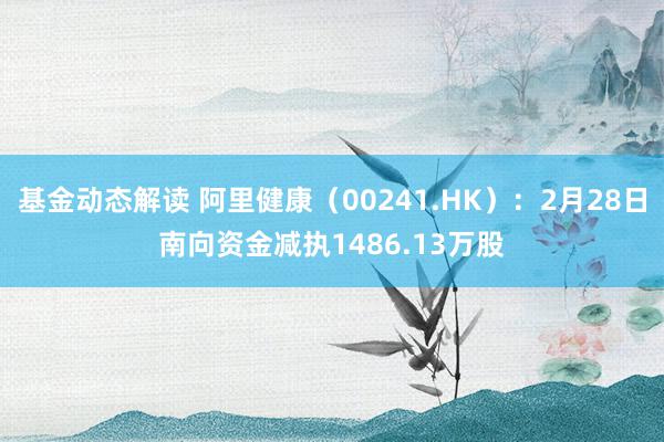 基金动态解读 阿里健康（00241.HK）：2月28日南向资金减执1486.13万股