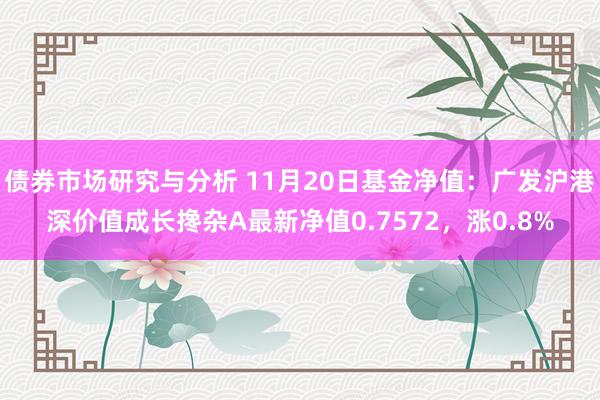 债券市场研究与分析 11月20日基金净值：广发沪港深价值成长搀杂A最新净值0.7572，涨0.8%