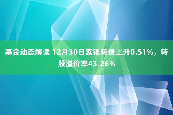 基金动态解读 12月30日紫银转债上升0.51%，转股溢价率43.26%