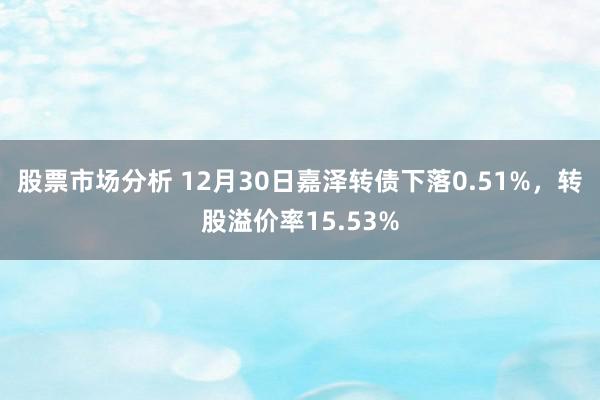 股票市场分析 12月30日嘉泽转债下落0.51%，转股溢价率15.53%