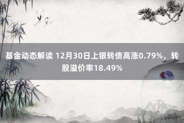 基金动态解读 12月30日上银转债高涨0.79%，转股溢价率18.49%