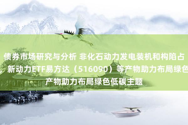 债券市场研究与分析 非化石动力发电装机和构陷占比将栽植，新动力ETF易方达（516090）等产物助力布局绿色低碳主题