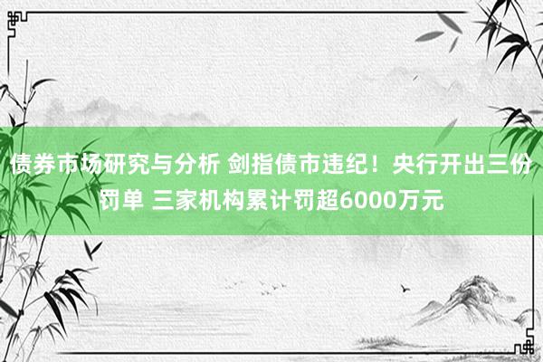 债券市场研究与分析 剑指债市违纪！央行开出三份罚单 三家机构累计罚超6000万元