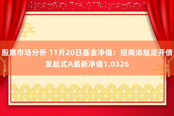 股票市场分析 11月20日基金净值：招商添旭定开债发起式A最新净值1.0326