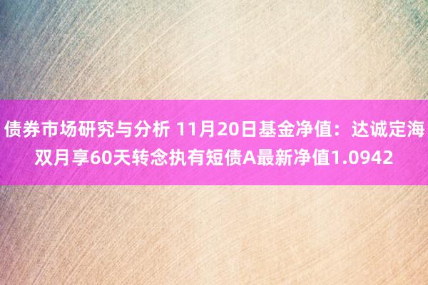 债券市场研究与分析 11月20日基金净值：达诚定海双月享60天转念执有短债A最新净值1.0942