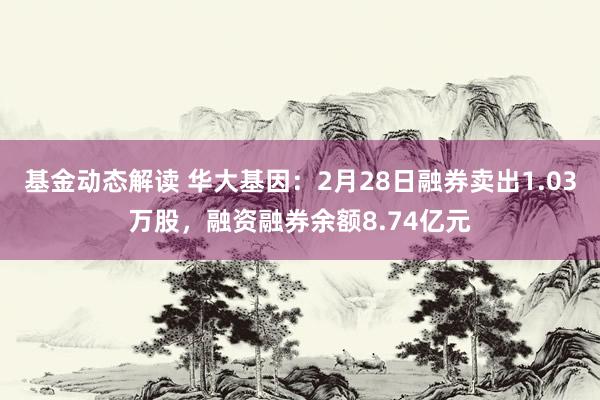 基金动态解读 华大基因：2月28日融券卖出1.03万股，融资融券余额8.74亿元