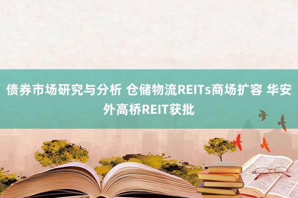 债券市场研究与分析 仓储物流REITs商场扩容 华安外高桥REIT获批