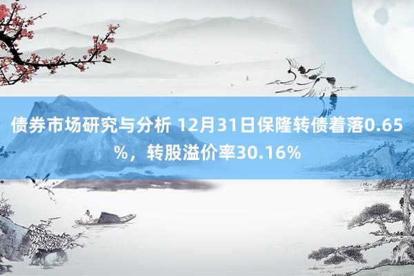 债券市场研究与分析 12月31日保隆转债着落0.65%，转股溢价率30.16%