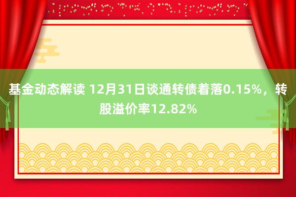 基金动态解读 12月31日谈通转债着落0.15%，转股溢价率12.82%