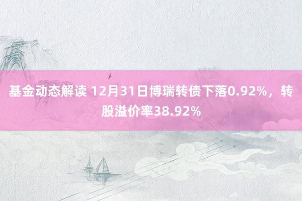 基金动态解读 12月31日博瑞转债下落0.92%，转股溢价率38.92%