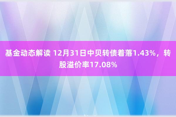 基金动态解读 12月31日中贝转债着落1.43%，转股溢价率17.08%