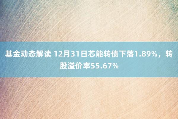 基金动态解读 12月31日芯能转债下落1.89%，转股溢价率55.67%