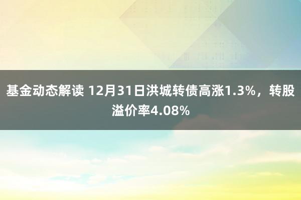 基金动态解读 12月31日洪城转债高涨1.3%，转股溢价率4.08%