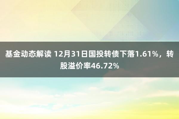 基金动态解读 12月31日国投转债下落1.61%，转股溢价率46.72%