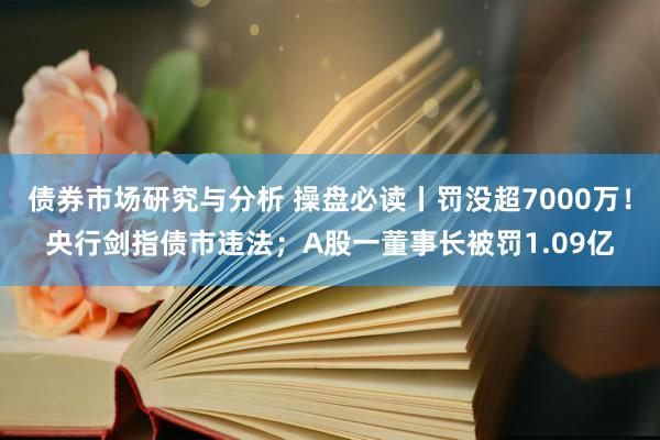 债券市场研究与分析 操盘必读丨罚没超7000万！央行剑指债市违法；A股一董事长被罚1.09亿