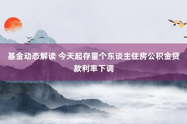 基金动态解读 今天起存量个东谈主住房公积金贷款利率下调