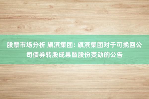 股票市场分析 旗滨集团: 旗滨集团对于可挽回公司债券转股成果暨股份变动的公告