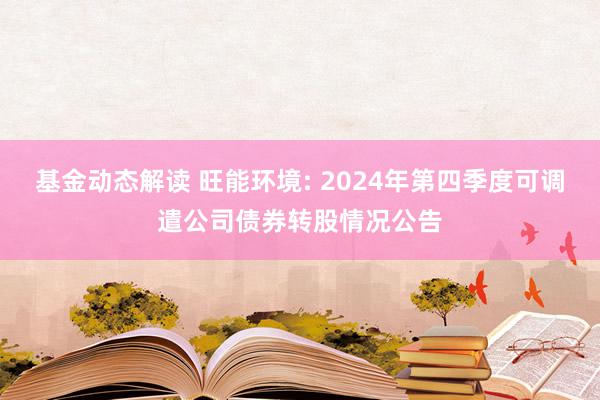 基金动态解读 旺能环境: 2024年第四季度可调遣公司债券转股情况公告