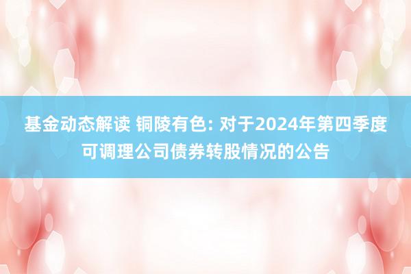 基金动态解读 铜陵有色: 对于2024年第四季度可调理公司债券转股情况的公告