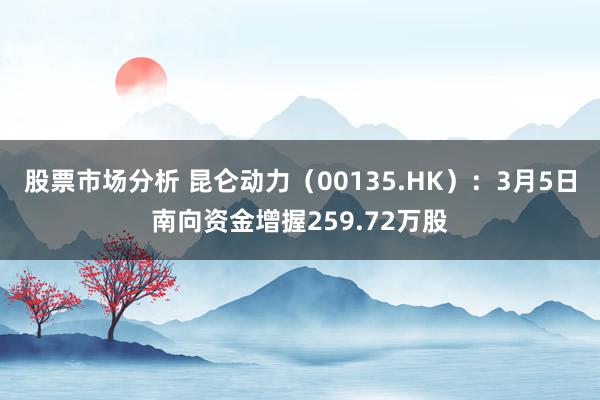 股票市场分析 昆仑动力（00135.HK）：3月5日南向资金增握259.72万股