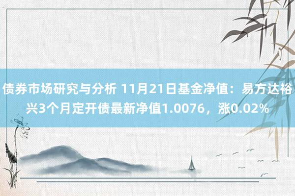 债券市场研究与分析 11月21日基金净值：易方达裕兴3个月定开债最新净值1.0076，涨0.02%