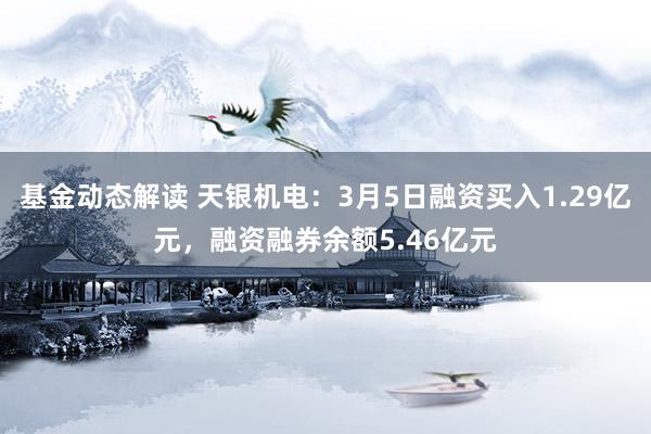 基金动态解读 天银机电：3月5日融资买入1.29亿元，融资融券余额5.46亿元