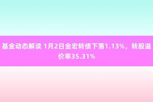 基金动态解读 1月2日金宏转债下落1.13%，转股溢价率35.31%