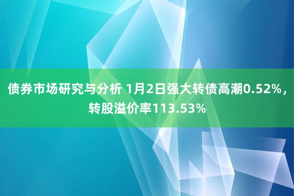 债券市场研究与分析 1月2日强大转债高潮0.52%，转股溢价率113.53%