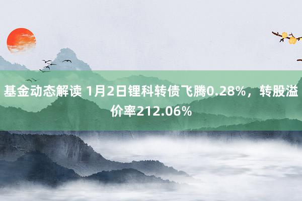 基金动态解读 1月2日锂科转债飞腾0.28%，转股溢价率212.06%