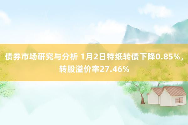 债券市场研究与分析 1月2日特纸转债下降0.85%，转股溢价率27.46%