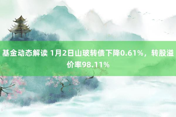 基金动态解读 1月2日山玻转债下降0.61%，转股溢价率98.11%