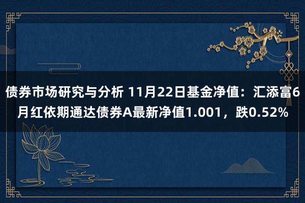 债券市场研究与分析 11月22日基金净值：汇添富6月红依期通达债券A最新净值1.001，跌0.52%