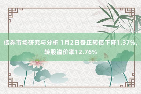 债券市场研究与分析 1月2日奇正转债下降1.37%，转股溢价率12.76%