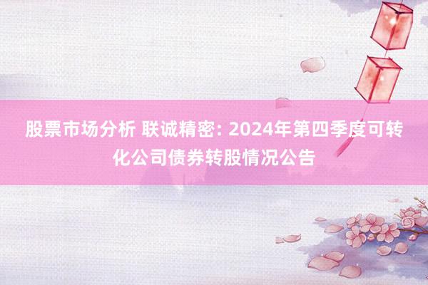 股票市场分析 联诚精密: 2024年第四季度可转化公司债券转股情况公告