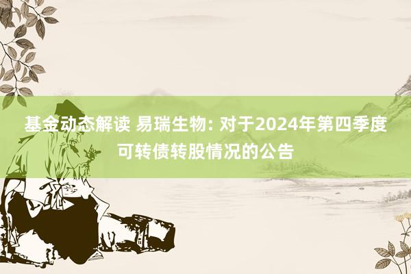 基金动态解读 易瑞生物: 对于2024年第四季度可转债转股情况的公告