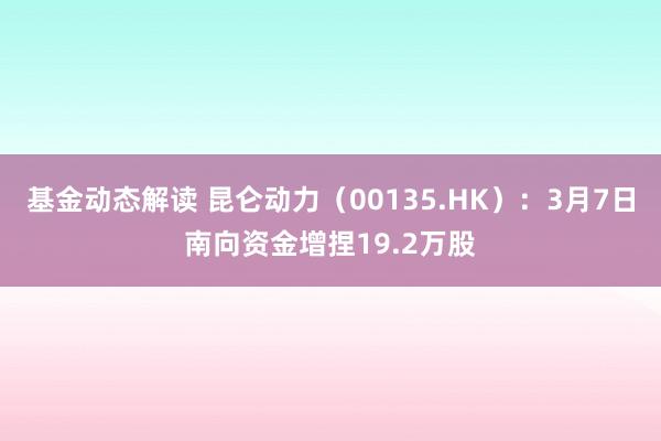 基金动态解读 昆仑动力（00135.HK）：3月7日南向资金增捏19.2万股