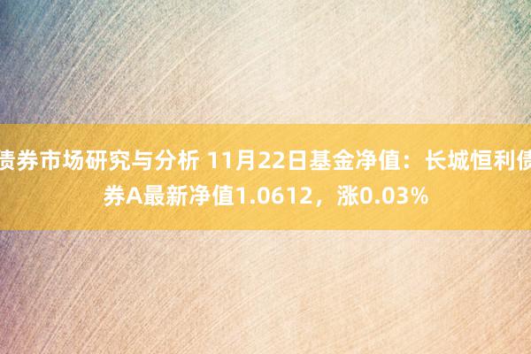 债券市场研究与分析 11月22日基金净值：长城恒利债券A最新净值1.0612，涨0.03%