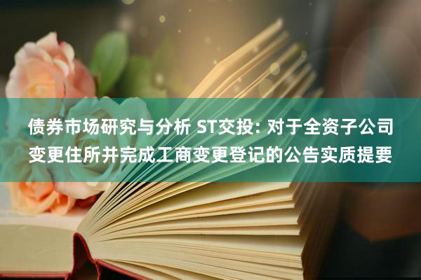 债券市场研究与分析 ST交投: 对于全资子公司变更住所并完成工商变更登记的公告实质提要